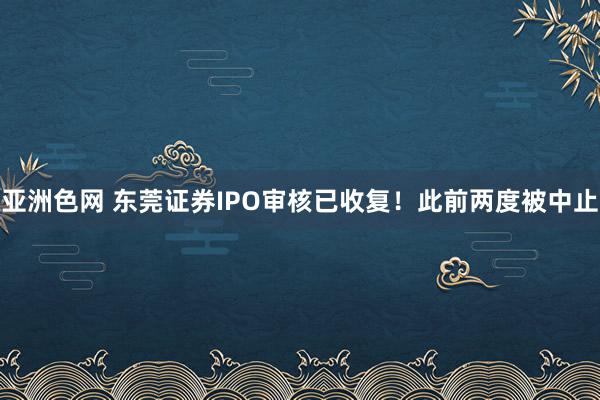 亚洲色网 东莞证券IPO审核已收复！此前两度被中止