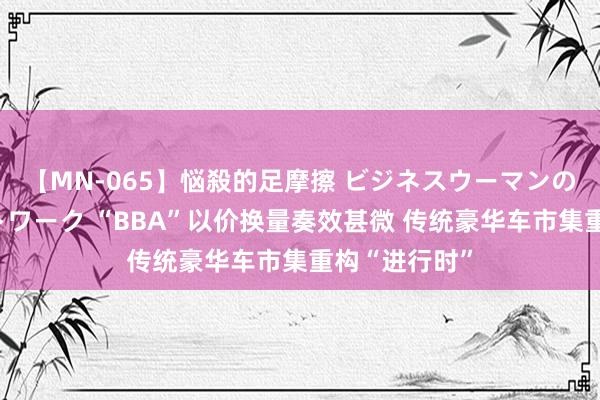 【MN-065】悩殺的足摩擦 ビジネスウーマンの淫らなフットワーク “BBA”以价换量奏效甚微 传统豪华车市集重构“进行时”