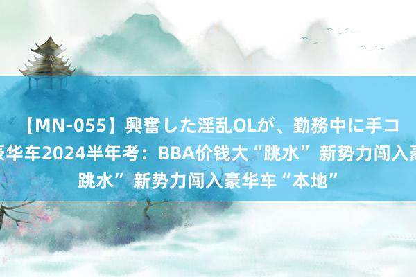 【MN-055】興奮した淫乱OLが、勤務中に手コキ！！？？ 豪华车2024半年考：BBA价钱大“跳水” 新势力闯入豪华车“本地”