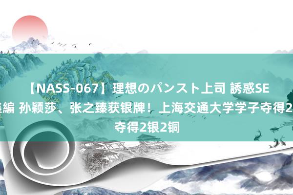 【NASS-067】理想のパンスト上司 誘惑SEX総集編 孙颖莎、张之臻获银牌！上海交通大学学子夺得2银2铜