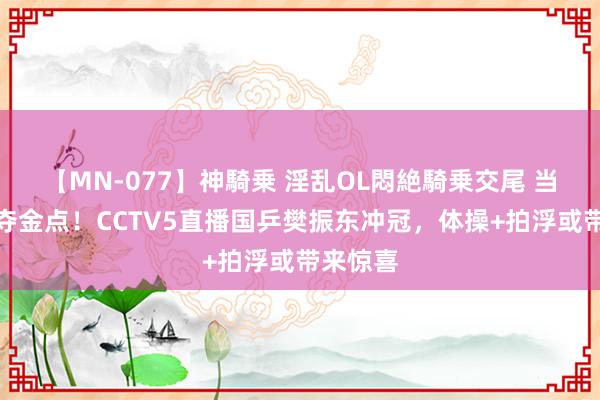 【MN-077】神騎乗 淫乱OL悶絶騎乗交尾 当天奥运夺金点！CCTV5直播国乒樊振东冲冠，体操+拍浮或带来惊喜