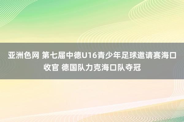 亚洲色网 第七届中德U16青少年足球邀请赛海口收官 德国队力克海口队夺冠