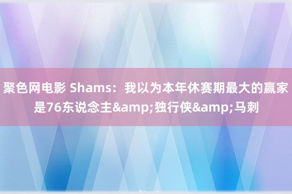 聚色网电影 Shams：我以为本年休赛期最大的赢家是76东说念主&独行侠&马刺