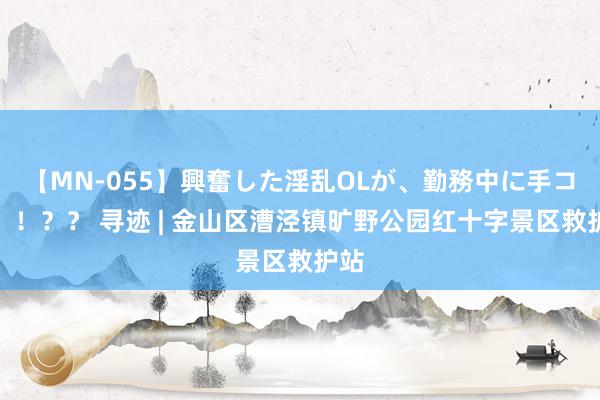 【MN-055】興奮した淫乱OLが、勤務中に手コキ！！？？ 寻迹 | 金山区漕泾镇旷野公园红十字景区救护站