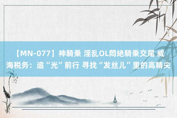 【MN-077】神騎乗 淫乱OL悶絶騎乗交尾 威海税务：追“光”前行 寻找“发丝儿”里的高精尖