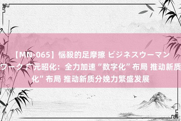 【MN-065】悩殺的足摩擦 ビジネスウーマンの淫らなフットワーク 广元昭化：全力加速“数字化”布局 推动新质分娩力繁盛发展