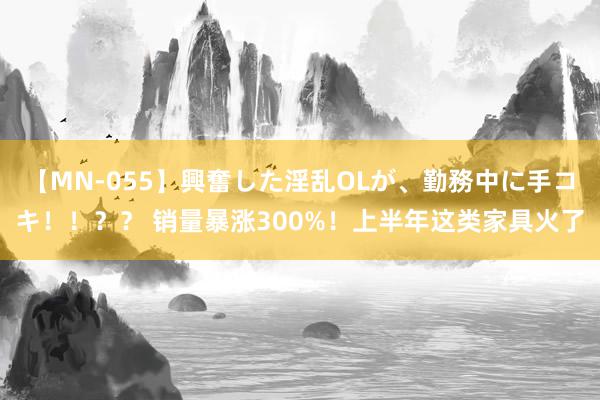 【MN-055】興奮した淫乱OLが、勤務中に手コキ！！？？ 销量暴涨300%！上半年这类家具火了