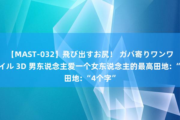 【MAST-032】飛び出すお尻！ ガバ寄りワンワンスタイル 3D 男东说念主爱一个女东说念主的最高田地: “4个字”