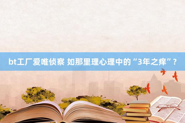 bt工厂爱唯侦察 如那里理心理中的“3年之痒”?