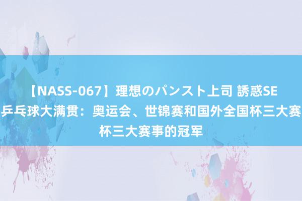 【NASS-067】理想のパンスト上司 誘惑SEX総集編 乒乓球大满贯：奥运会、世锦赛和国外全国杯三大赛事的冠军