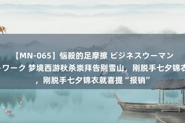 【MN-065】悩殺的足摩擦 ビジネスウーマンの淫らなフットワーク 梦境西游秋杀崇拜告别雪山，刚脱手七夕锦衣就喜提“报销”