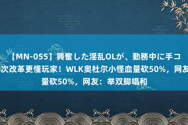 【MN-055】興奮した淫乱OLが、勤務中に手コキ！！？？ 此次改革更懂玩家！WLK奥杜尔小怪血量砍50%，网友：举双脚唱和