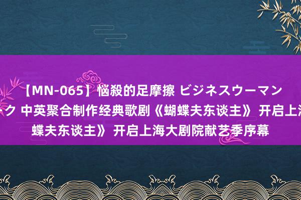 【MN-065】悩殺的足摩擦 ビジネスウーマンの淫らなフットワーク 中英聚合制作经典歌剧《蝴蝶夫东谈主》 开启上海大剧院献艺季序幕