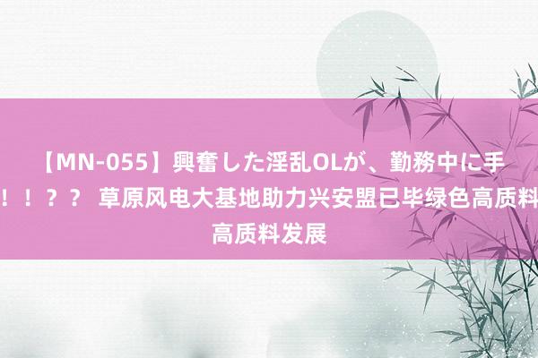 【MN-055】興奮した淫乱OLが、勤務中に手コキ！！？？ 草原风电大基地助力兴安盟已毕绿色高质料发展