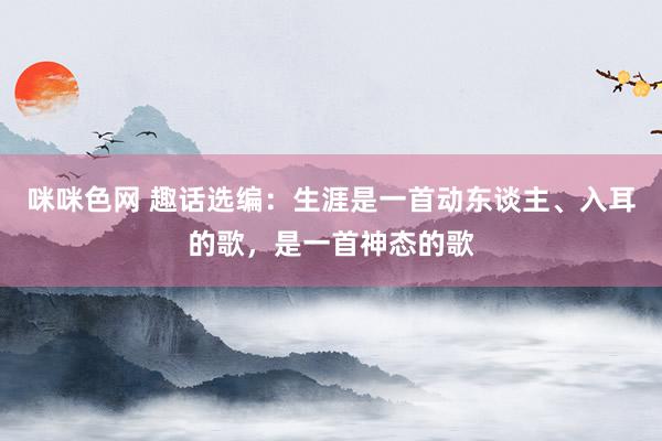 咪咪色网 趣话选编：生涯是一首动东谈主、入耳的歌，是一首神态的歌