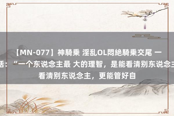 【MN-077】神騎乗 淫乱OL悶絶騎乗交尾 一段比拟通透的话：“一个东说念主最 大的理智，是能看清别东说念主，更能管好自