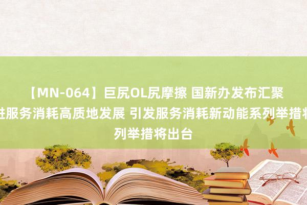 【MN-064】巨尻OL尻摩擦 国新办发布汇聚焦促进服务消耗高质地发展 引发服务消耗新动能系列举措将出台