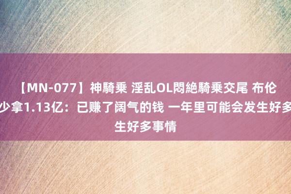 【MN-077】神騎乗 淫乱OL悶絶騎乗交尾 布伦森谈少拿1.13亿：已赚了阔气的钱 一年里可能会发生好多事情