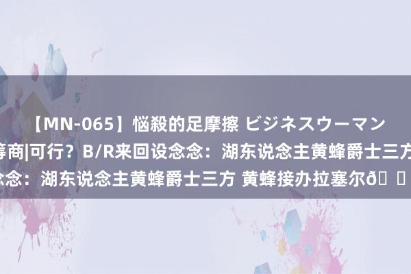 【MN-065】悩殺的足摩擦 ビジネスウーマンの淫らなフットワーク 筹商|可行？B/R来回设念念：湖东说念主黄蜂爵士三方 黄蜂接办拉塞尔👀