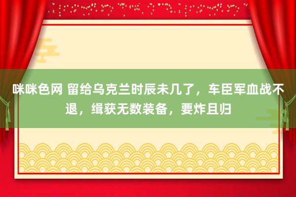 咪咪色网 留给乌克兰时辰未几了，车臣军血战不退，缉获无数装备，要炸且归