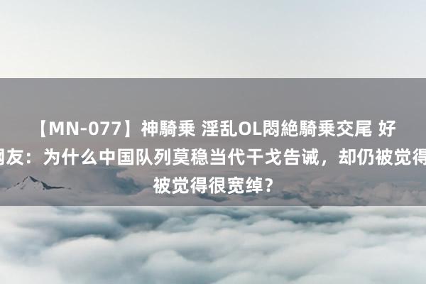 【MN-077】神騎乗 淫乱OL悶絶騎乗交尾 好意思国网友：为什么中国队列莫稳当代干戈告诫，却仍被觉得很宽绰？