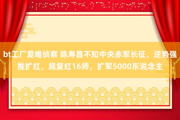 bt工厂爱唯侦察 陈寿昌不知中央赤军长征，逆势强推扩红，规复红16师，扩军5000东说念主