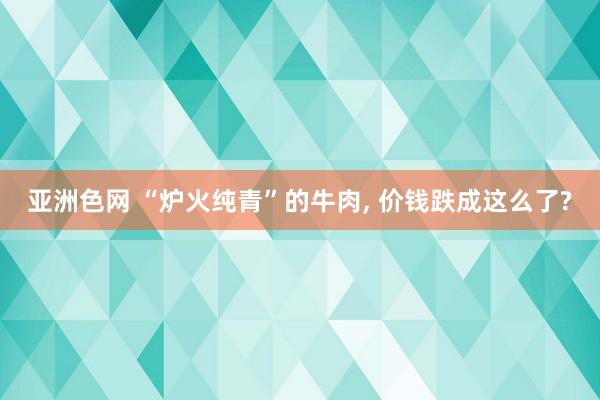 亚洲色网 “炉火纯青”的牛肉, 价钱跌成这么了?