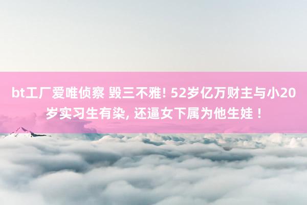 bt工厂爱唯侦察 毁三不雅! 52岁亿万财主与小20岁实习生有染, 还逼女下属为他生娃 !