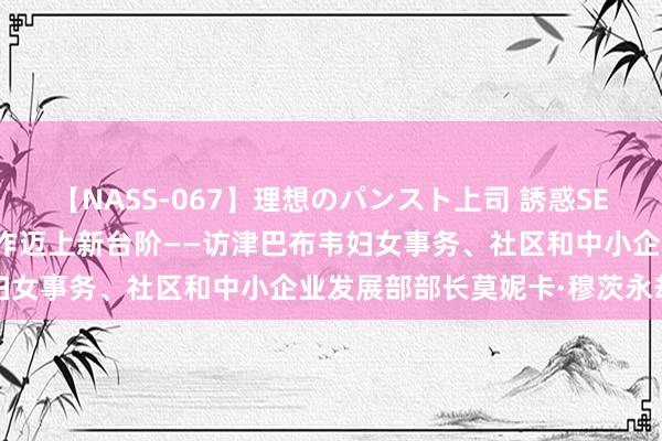 【NASS-067】理想のパンスト上司 誘惑SEX総集編 期待中津经贸协作迈上新台阶——访津巴布韦妇女事务、社区和中小企业发展部部长莫妮卡·穆茨永劫瓦