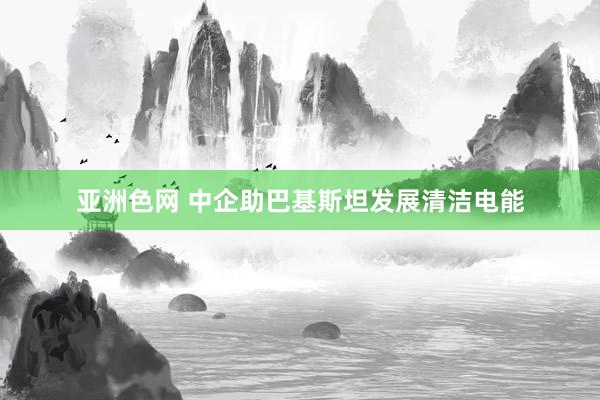 亚洲色网 中企助巴基斯坦发展清洁电能