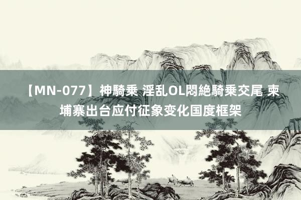 【MN-077】神騎乗 淫乱OL悶絶騎乗交尾 柬埔寨出台应付征象变化国度框架