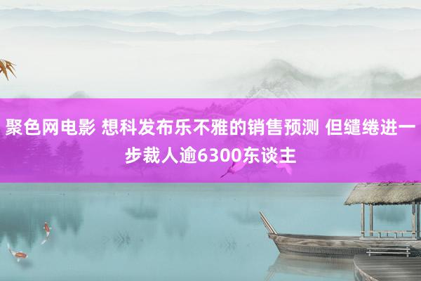 聚色网电影 想科发布乐不雅的销售预测 但缱绻进一步裁人逾6300东谈主