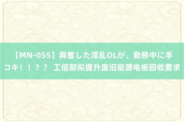 【MN-055】興奮した淫乱OLが、勤務中に手コキ！！？？ 工信部拟提升废旧能源电板回收要求