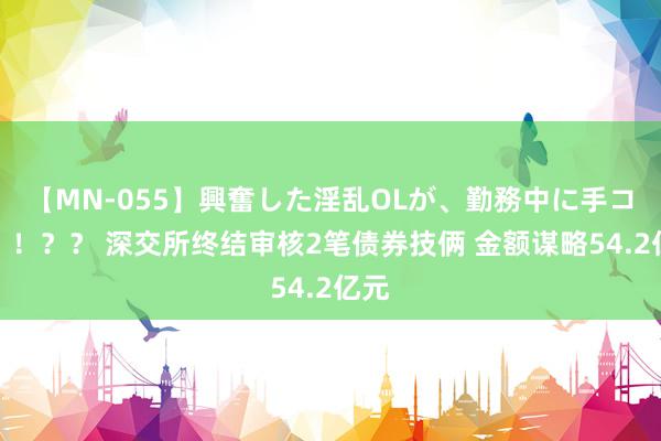 【MN-055】興奮した淫乱OLが、勤務中に手コキ！！？？ 深交所终结审核2笔债券技俩 金额谋略54.2亿元