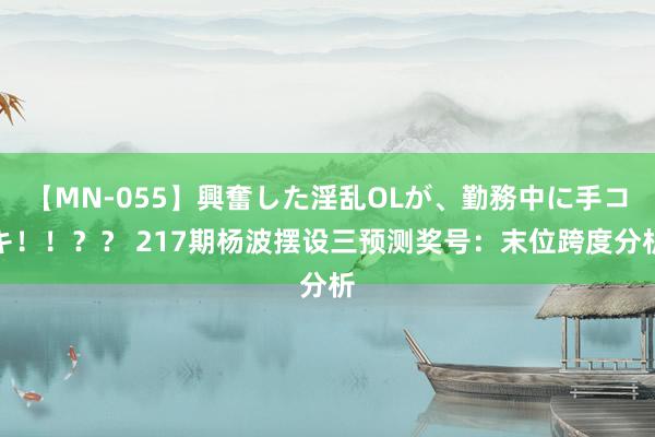 【MN-055】興奮した淫乱OLが、勤務中に手コキ！！？？ 217期杨波摆设三预测奖号：末位跨度分析