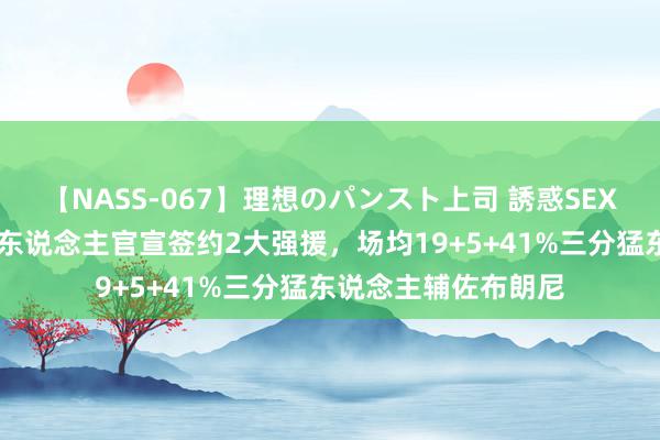 【NASS-067】理想のパンスト上司 誘惑SEX総集編 比及了！湖东说念主官宣签约2大强援，场均19+5+41%三分猛东说念主辅佐布朗尼