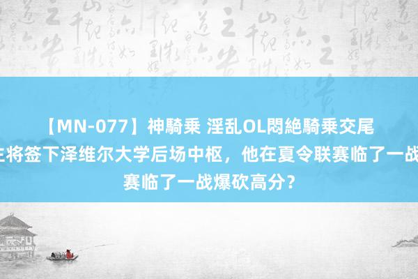 【MN-077】神騎乗 淫乱OL悶絶騎乗交尾 湖东说念主将签下泽维尔大学后场中枢，他在夏令联赛临了一战爆砍高分？