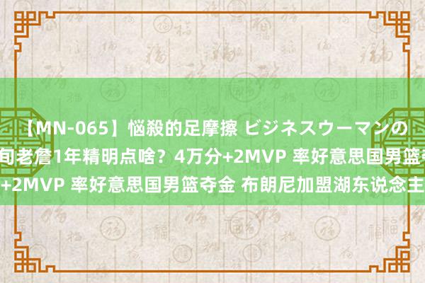 【MN-065】悩殺的足摩擦 ビジネスウーマンの淫らなフットワーク 4旬老詹1年精明点啥？4万分+2MVP 率好意思国男篮夺金 布朗尼加盟湖东说念主