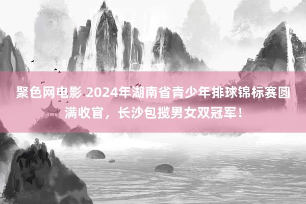 聚色网电影 2024年湖南省青少年排球锦标赛圆满收官，长沙包揽男女双冠军！