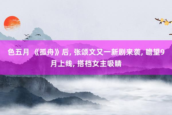 色五月 《孤舟》后, 张颂文又一新剧来袭, 瞻望9月上线, 搭档女主吸睛