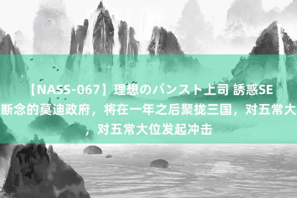 【NASS-067】理想のパンスト上司 誘惑SEX総集編 不断念的莫迪政府，将在一年之后聚拢三国，对五常大位发起冲击