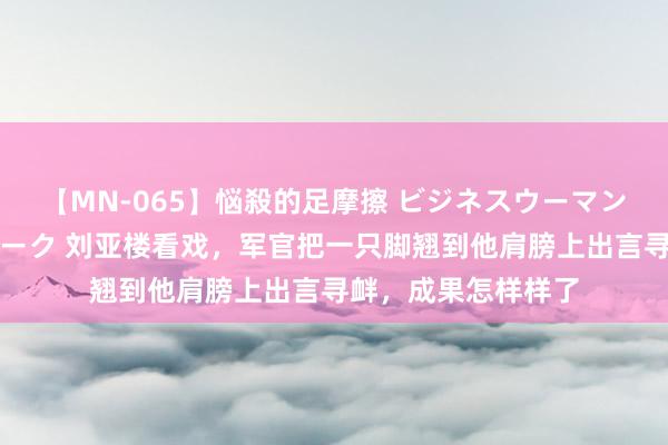 【MN-065】悩殺的足摩擦 ビジネスウーマンの淫らなフットワーク 刘亚楼看戏，军官把一只脚翘到他肩膀上出言寻衅，成果怎样样了