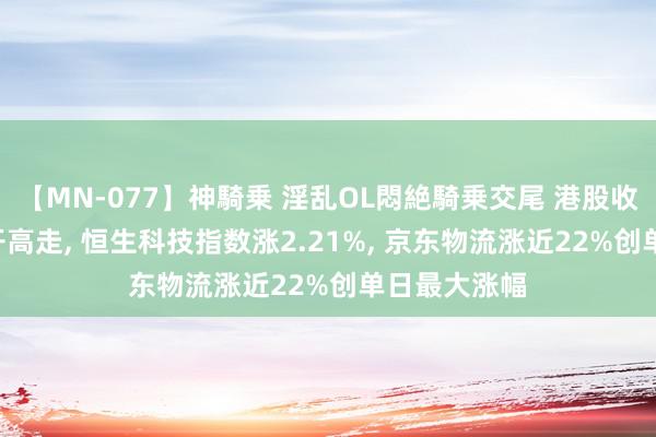 【MN-077】神騎乗 淫乱OL悶絶騎乗交尾 港股收评: 指数高开高走, 恒生科技指数涨2.21%, 京东物流涨近22%创单日最大涨幅