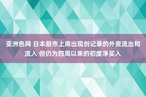 亚洲色网 日本股市上周出现创记录的外资流出和流入 但仍为四周以来的初度净买入