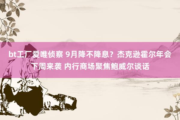 bt工厂爱唯侦察 9月降不降息？杰克逊霍尔年会下周来袭 内行商场聚焦鲍威尔谈话