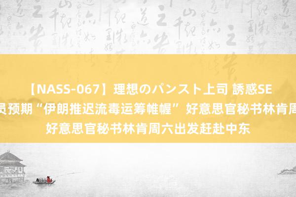 【NASS-067】理想のパンスト上司 誘惑SEX総集編 多国官员预期“伊朗推迟流毒运筹帷幄” 好意思官秘书林肯周六出发赶赴中东