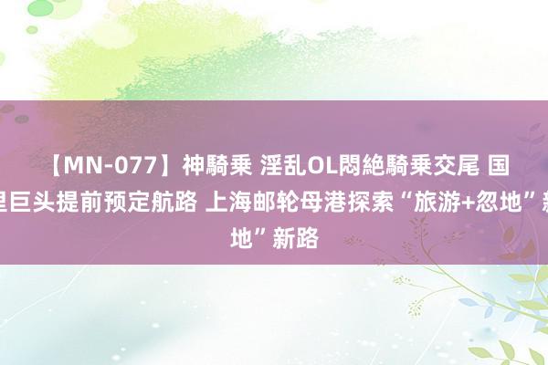 【MN-077】神騎乗 淫乱OL悶絶騎乗交尾 国表里巨头提前预定航路 上海邮轮母港探索“旅游+忽地”新路