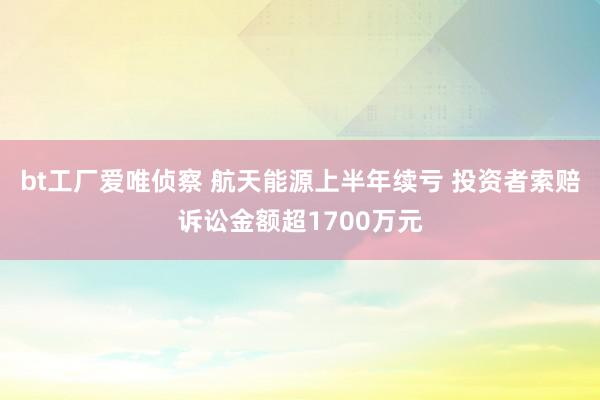 bt工厂爱唯侦察 航天能源上半年续亏 投资者索赔诉讼金额超1700万元