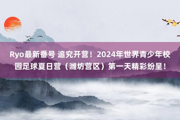 Ryo最新番号 追究开营！2024年世界青少年校园足球夏日营（潍坊营区）第一天精彩纷呈！