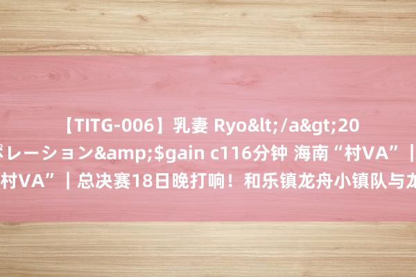 【TITG-006】乳妻 Ryo</a>2017-01-02ゲインコーポレーション&$gain c116分钟 海南“村VA”｜总决赛18日晚打响！和乐镇龙舟小镇队与龙桥镇动漫战队争冠